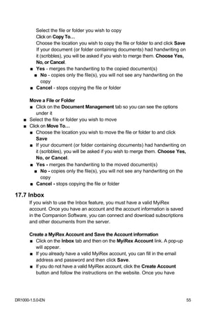 Select the file or folder you wish to copy
         Click on Copy To…
         Choose the location you wish to copy the file or folder to and click Save
         If your document (or folder containing documents) had handwriting on
         it (scribbles), you will be asked if you wish to merge them. Choose Yes,
         No, or Cancel.
       ■ Yes - merges the handwriting to the copied document(s)
        ■ No - copies only the file(s), you will not see any handwriting on the
            copy
       ■ Cancel - stops copying the file or folder

      Move a File or Folder
      ■ Click on the Document Management tab so you can see the options
          under it
    ■ Select the file or folder you wish to move
    ■ Click on Move To…
      ■ Choose the location you wish to move the file or folder to and click
          Save
      ■ If your document (or folder containing documents) had handwriting on
          it (scribbles), you will be asked if you wish to merge them. Choose Yes,
          No, or Cancel.
      ■ Yes - merges the handwriting to the moved document(s)
        ■ No - copies only the file(s), you will not see any handwriting on the
             copy
      ■ Cancel - stops copying the file or folder

17.7 Inbox
       If you wish to use the Inbox feature, you must have a valid MyiRex
       account. Once you have an account and the account information is saved
       in the Companion Software, you can connect and download subscriptions
       and other documents from the server.

       Create a MyiRex Account and Save the Account information
       ■ Click on the Inbox tab and then on the MyiRex Account link. A pop-up
          will appear.
       ■ If you already have a valid MyiRex account, you can fill in the email
          address and password and then click Save.
       ■ If you do not have a valid MyiRex account, click the Create Account
          button and follow the instructions on the website. Once you have




DR1000-1.5.0-EN                                                                      55
 