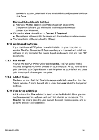 verified the account, you can fill in the email address and password and then
            click Save.

       Download Subscriptions to the Inbox
       ■ After your MyiRex account information has been saved in the
          Companion Software, you will be able to connect and download
          content from the server.
     ■ Click on the Inbox tab and then on Connect & Download
       ■ The software will connect to the server and download any available content
     ■ Your downloads will be saved on the SD card

 17.8 Additional Software
        If you don’t have a PDF printer or reader installed on your computer, no
        worries. The iRex Companion Software can help you download and install free
        software on any computer that makes it quick and easy to print and read PDF
        documents.

17.8.1 PDF Printer
        You will find the PDF Printer under the Install tab. The PDF printer will be
        installed alongside your other printers on your computer. All you have to do to
        print directly to your Digital Reader is set the printer as your default and press
        print in any application on your computer.

17.8.2 Adobe® Reader
        The latest version of Adobe® Reader is always available for download from the
        Adobe web site. A link to the web site is under the Links tab in the Companion
        Software.

 17.9 iRex Shop and Help
        A link to the online iRex webshop is found under the Links tab. Here, you can
        purchase accessories, software, and even find e-books for your device. The
        Help tab has links to open this user manual, the quick reference guide, and to
        go to the online iRex support site.




DR1000-1.5.0-EN                                                                     56
 