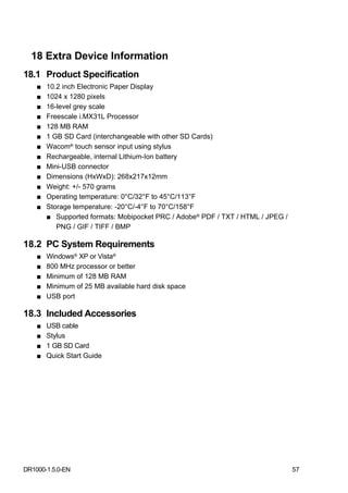 18 Extra Device Information
18.1 Product Specification
    ■   10.2 inch Electronic Paper Display
    ■   1024 x 1280 pixels
    ■   16-level grey scale
    ■   Freescale i.MX31L Processor
    ■   128 MB RAM
    ■   1 GB SD Card (interchangeable with other SD Cards)
    ■   Wacom® touch sensor input using stylus
    ■   Rechargeable, internal Lithium-Ion battery
    ■   Mini-USB connector
    ■   Dimensions (HxWxD): 268x217x12mm
    ■   Weight: +/- 570 grams
    ■   Operating temperature: 0°C/32°F to 45°C/113°F
    ■   Storage temperature: -20°C/-4°F to 70°C/158°F
        ■ Supported formats: Mobipocket PRC / Adobe® PDF / TXT / HTML / JPEG /
           PNG / GIF / TIFF / BMP

18.2 PC System Requirements
    ■   Windows® XP or Vista®
    ■   800 MHz processor or better
    ■   Minimum of 128 MB RAM
    ■   Minimum of 25 MB available hard disk space
    ■   USB port

18.3 Included Accessories
    ■   USB cable
    ■   Stylus
    ■   1 GB SD Card
    ■   Quick Start Guide




DR1000-1.5.0-EN                                                                  57
 