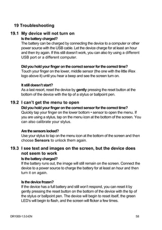 19 Troubleshooting
19.1 My device will not turn on
       Is the battery charged?
       The battery can be charged by connecting the device to a computer or other
       power source with the USB cable. Let the device charge for at least an hour
       and then try again. If this still doesn’t work, you can also try using a different
       USB port or a different computer.

       Did you hold your finger on the correct sensor for the correct time?
       Touch your finger on the lower, middle sensor (the one with the little iRex
       logo above it) until you hear a beep and see the screen turn on.

       It still doesn’t start?
       As a last resort, reset the device by gently pressing the reset button at the
       bottom of the device with the tip of a stylus or ballpoint pen.

19.2 I can’t get the menu to open
       Did you hold your finger on the correct sensor for the correct time?
       Quickly tap your finger on the lower bottom • sensor to open the menu. If
       you are using a stylus, tap on the menu icon at the bottom of the screen. You
       can also calibrate your stylus.

       Are the sensors locked?
       Use your stylus to tap on the menu icon at the bottom of the screen and then
       choose Sensors to unlock them again.

19.3 I see text and images on the screen, but the device does
     not seem to work
       Is the battery charged?
       If the battery runs out, the image will still remain on the screen. Connect the
       device to a power source to charge the battery for at least an hour and then
       turn it on again.

       Is the device frozen?
       If the device has a full battery and still won’t respond, you can reset it by
       gently pressing the reset button on the bottom of the device with the tip of
       the stylus or ballpoint pen. The device will begin to reset itself, the green
       LED’s will begin to flash, and the screen will flicker a few times.



DR1000-1.5.0-EN                                                                        58
 