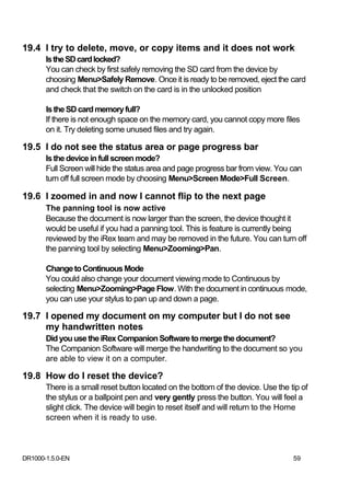 19.4 I try to delete, move, or copy items and it does not work
       Is the SD card locked?
       You can check by first safely removing the SD card from the device by
       choosing Menu>Safely Remove. Once it is ready to be removed, eject the card
       and check that the switch on the card is in the unlocked position

       Is the SD card memory full?
       If there is not enough space on the memory card, you cannot copy more files
       on it. Try deleting some unused files and try again.

19.5 I do not see the status area or page progress bar
       Is the device in full screen mode?
       Full Screen will hide the status area and page progress bar from view. You can
       turn off full screen mode by choosing Menu>Screen Mode>Full Screen.

19.6 I zoomed in and now I cannot flip to the next page
       The panning tool is now active
       Because the document is now larger than the screen, the device thought it
       would be useful if you had a panning tool. This is feature is currently being
       reviewed by the iRex team and may be removed in the future. You can turn off
       the panning tool by selecting Menu>Zooming>Pan.

       Change to Continuous Mode
       You could also change your document viewing mode to Continuous by
       selecting Menu>Zooming>Page Flow. With the document in continuous mode,
       you can use your stylus to pan up and down a page.

19.7 I opened my document on my computer but I do not see
     my handwritten notes
       Did you use the iRex Companion Software to merge the document?
       The Companion Software will merge the handwriting to the document so you
       are able to view it on a computer.

19.8 How do I reset the device?
       There is a small reset button located on the bottom of the device. Use the tip of
       the stylus or a ballpoint pen and very gently press the button. You will feel a
       slight click. The device will begin to reset itself and will return to the Home
       screen when it is ready to use.



DR1000-1.5.0-EN                                                                    59
 