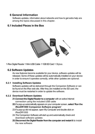 6 General Information
       Software updates, information about networks and how to get extra help are
       among the topics discussed in this chapter.

 6.1 Included Pieces in the Box




1 iRex Digital Reader 1 Mini USB Cable 1 1GB SD Card 1 Stylus

 6.2 Software Updates
       As new features become available for your device, software updates will be
       released. Some of these updates will be automatically installed on your device
       in order to ensure it operates correctly, while other updates are optional.
6.2.1 Installing Software Updates
      Software updates will be delivered through the Companion Software or can
      be found on the iRex web site. After they are installed on the SD card, the
      device must be restarted in order to update the software.
6.2.2 Download Software Updates
      21.Connect the Digital Reader to a computer with an active Internet
         connection using the included USB cable
      22.If a pop‐up automatically appears on your computer screen, select ‘Run the
         iRexDR1000 Companion Software program’
      23.If a pop‐up did not appear, open My Computer and double click on
         iRexDR1000
      24.The Companion Software will start up and automatically check and
         download software updates
      25.Disconnect the Digital Reader from the computer and restart it to install
         the new software
 