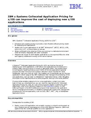 IBM Latin America Software Announcement
LP15-0243, dated April 7, 2015
IBM Latin America Software Announcement LP15-0243 IBM is a registered trademark of International Business Machines Corporation 1
IBM z Systems Collocated Application Pricing for
z/OS can improve the cost of deploying new z/OS
applications
Table of contents
1 Overview 2 Description
1 Key prerequisites 5 Terms and conditions
2 zCAP billing effective date
At a glance
IBM z Systems
TM
Collocated Application Pricing (zCAP) for z/OS
(R)
:
• Enhances sub-capacity pricing to provide a more flexible software pricing model
for deploying new applications
• Applies only to new applications on all IBM
(R)
zEnterprise
(R)
(zEC12, zBC12, z196,
and z114), z13
TM
, or future follow-on servers
• Allows workloads to be priced as if they are running in a dedicated environment
while technically integrated with other workloads
• Mitigates the impact of zCAP-eligible applications on the reported MSUs for other
sub-capacity middleware running on the same machine
Overview
z Systems
TM
Collocated Application Pricing for z/OS can improve the cost of
deploying new z/OS applications. zCAP allows new applications to be deployed in
existing LPARs yet be priced as if running in dedicated LPARs. This enhancement
to sub-capacity reporting removes up to 100% of the new application's general
purpose processor time from the machine utilization values reported for other
middleware, and up to 50% for z/OS. This enables you to essentially pay for the new
application's direct usage of the IBM middleware that manages the processing of the
new application, such as CICS
(R)
or WebSphere
(R)
Application Server, while mitigating
the impact on the reported MSUs for other programs running in the same partition.
If using certain eligible programs to run a new application, contact your sales
team to help you understand how you can meet the requirements for Collocated
Application Pricing for z/OS. For a list of the programs eligible to define the zCAP
adjustment, refer to the Defining Programs in the Description section. A zCAP
Defining Program is the IBM middleware program that represents the application
server, messaging environment, or database management system that manages the
processing for the new application, such as CICS, DB2
(R)
, IMS
TM
, MQ, or WebSphere
Application Server.
Key prerequisites
Prerequisites for enabling zCAP:
• Deploy a new z/OS application not currently running in a client's environment on
any z Systems server, leveraging one of the zCAP Defining Programs. (IBM must
approve that the workload qualifies as a new application.)
 