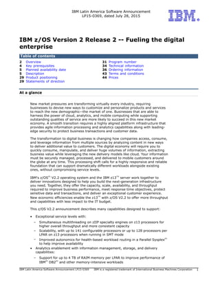 IBM Latin America Software Announcement
LP15-0369, dated July 28, 2015
IBM Latin America Software Announcement LP15-0369 IBM is a registered trademark of International Business Machines Corporation 1
IBM z/OS Version 2 Release 2 -- Fueling the digital
enterprise
Table of contents
2 Overview 31 Program number
4 Key prerequisites 34 Technical information
5 Planned availability date 36 Ordering information
5 Description 43 Terms and conditions
29 Product positioning 44 Prices
29 Statements of direction
At a glance
New market pressures are transforming virtually every industry, requiring
businesses to devise new ways to customize and personalize products and services
to reach the new demographic--the market of one. Businesses that are able to
harness the power of cloud, analytics, and mobile computing while supporting
outstanding qualities of service are more likely to succeed in this new market
economy. A smooth transition requires a highly aligned platform infrastructure that
provides agile information processing and analytics capabilities along with leading-
edge security to protect business transactions and customer data.
The transformation to digital business is changing how companies access, consume,
and leverage information from multiple sources by analyzing content in new ways
to deliver additional value to customers. The digital economy will require you to
quickly consume, manipulate, and deliver huge volumes of information, extracting
business value while leveraging the new delivery models like cloud. Your information
must be securely managed, processed, and delivered to mobile customers around
the globe at any time. This processing shift calls for a highly responsive and reliable
foundation that can support dramatically different workloads alongside existing
ones, without compromising service levels.
IBM's z/OS
(R)
V2.2 operating system and the IBM z13
TM
server work together to
deliver innovations designed to help you build the next-generation infrastructure
you need. Together, they offer the capacity, scale, availability, and throughput
required to improve business performance, meet response time objectives, protect
sensitive data and transactions, and deliver an exceptional customer experience.
New economic efficiencies enable the z13
TM
with z/OS V2.2 to offer more throughput
and capabilities with less impact to the IT budget.
This z/OS V2.2 announcement describes many capabilities designed to support:
• Exceptional service levels with:
– Simultaneous multithreading on zIIP specialty engines on z13 processors for
higher overall throughput and more consistent capacity
– Scalability, with up to 141 configurable processors or up to 128 processors per
LPAR on z13 processors when running in SMT mode
– Improved autonomics for health-based workload routing in a Parallel Sysplex
(R)
to help improve availability
• Analytics enablement with information management, storage, and delivery
capabilities:
– Support for up to 4 TB of RAIM memory per LPAR to improve performance of
IBM
(R)
DB2
(R)
and other memory-intensive workloads
 