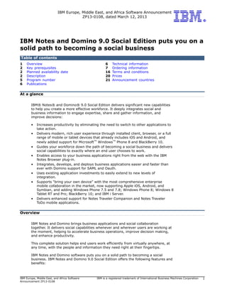 IBM Europe, Middle East, and Africa Software Announcement
                                       ZP13-0108, dated March 12, 2013




IBM Notes and Domino 9.0 Social Edition puts you on a
solid path to becoming a social business
Table of contents
1   Overview                                          6    Technical information
2   Key prerequisites                                 7    Ordering information
2   Planned availability date                         16   Terms and conditions
2   Description                                       20   Prices
5   Program number                                    21   Announcement countries
6   Publications


At a glance

        IBM® Notes® and Domino® 9.0 Social Edition delivers significant new capabilities
        to help you create a more effective workforce. It deeply integrates social and
        business information to engage expertise, share and gather information, and
        improve decisions:

        •   Increases productivity by eliminating the need to switch to other applications to
            take action.
        •   Delivers modern, rich user experience through installed client, browser, or a full
            range of mobile or tablet devices that already includes iOS and Android, and
            newly added support for Microsoft Windows Phone 8 and BlackBerry 10.
                                                TM        TM


        •   Guides your workforce down the path of becoming a social business and delivers
            social capabilities to exactly where an end user chooses to work.
        •   Enables access to your business applications right from the web with the IBM
            Notes Browser plug-in.
        •   Integrates, develops, and deploys business applications easier and faster than
            ever with Domino support for SAML and Oauth.
        •   Uses existing application investments to easily extend to new levels of
            integration.
        •   Supports "bring your own device" with the most comprehensive enterprise
            mobile collaboration in the market, now supporting Apple iOS, Android, and
            Symbian, and adding Windows Phone 7.5 and 7.8; Windows Phone 8; Windows 8
            Tablet RT and Pro; BlackBerry 10; and IBM i Server.
        •   Delivers enhanced support for Notes Traveler Companion and Notes Traveler
            ToDo mobile applications.


Overview

        IBM Notes and Domino brings business applications and social collaboration
        together. It delivers social capabilities whenever and wherever users are working at
        the moment, helping to accelerate business operations, improve decision making,
        and enhance productivity.

        This complete solution helps end users work efficiently from virtually anywhere, at
        any time, with the people and information they need right at their fingertips.

        IBM Notes and Domino software puts you on a solid path to becoming a social
        business. IBM Notes and Domino 9.0 Social Edition offers the following features and
        benefits:



IBM Europe, Middle East, and Africa Software    IBM is a registered trademark of International Business Machines Corporation   1
Announcement ZP13-0108
 