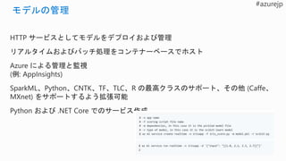 HTTP サービスとしてモデルをデプロイおよび管理
リアルタイムおよびバッチ処理をコンテナーベースでホスト
Azure による管理と監視
(例: AppInsights)
SparkML、Python、CNTK、TF、TLC、R の最高クラスのサポート、その他 (Caffe、
MXnet) をサポートするよう拡張可能
Python および .NET Core でのサービス作成
 