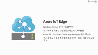 Azure IoT Edge
Windows / Linux デバイスのサポート
コンテナを利用した信頼性の高いアプリ展開
Azure ML, Functions, Streaming Analytics のサポート
デバイスからクラウドまでエンドツーエンドのセキュリ
ティ
 