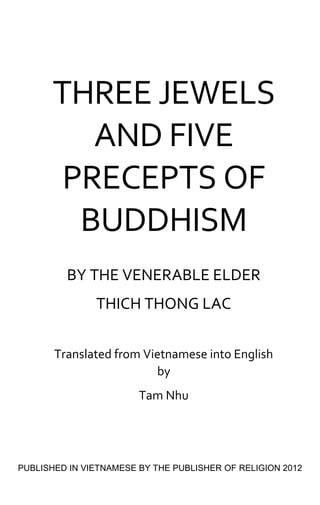 By The Venerable Elder THICH THONG LAC
1
THREE JEWELS
AND FIVE
PRECEPTS OF
BUDDHISM
BY THE VENERABLE ELDER
THICH THONG LAC
Translated from Vietnamese into English
by
Tam Nhu
PUBLISHED IN VIETNAMESE BY THE PUBLISHER OF RELIGION 2012
 