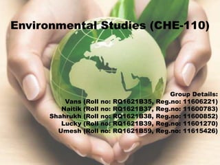 Environmental Studies (CHE-110)
Group Details:
Vans (Roll no: RQ1621B35, Reg.no: 11606221)
Naitik (Roll no: RQ1621B37, Reg.no: 11600783)
Shahrukh (Roll no: RQ1621B38, Reg.no: 11600852)
Lucky (Roll no: RQ1621B39, Reg.no: 11601270)
Umesh (Roll no: RQ1621B59, Reg.no: 11615426)
 