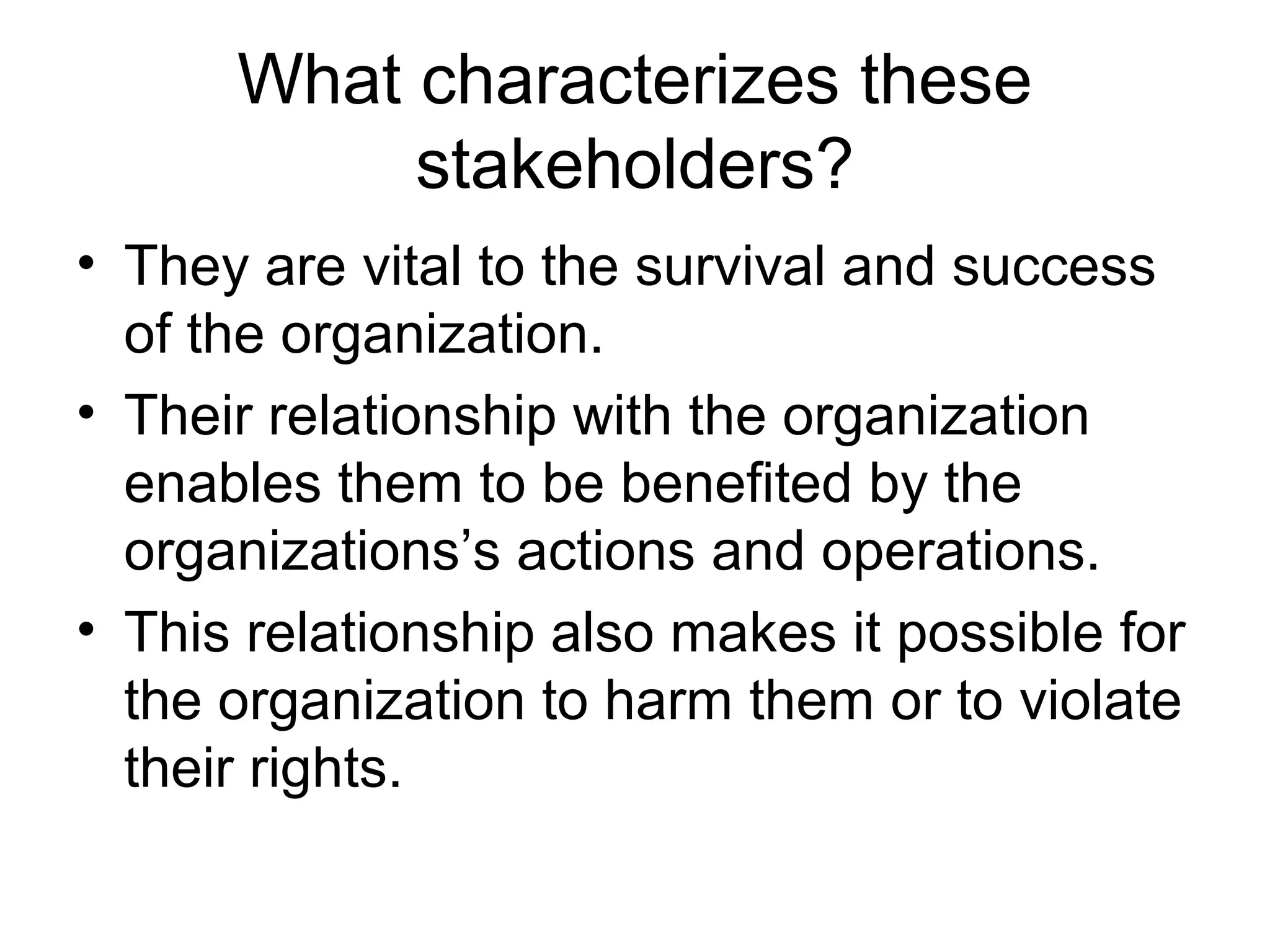 What characterizes these
stakeholders?
• They are vital to the survival and success
of the organization.
• Their relationship with the organization
enables them to be benefited by the
organizations’s actions and operations.
• This relationship also makes it possible for
the organization to harm them or to violate
their rights.
 