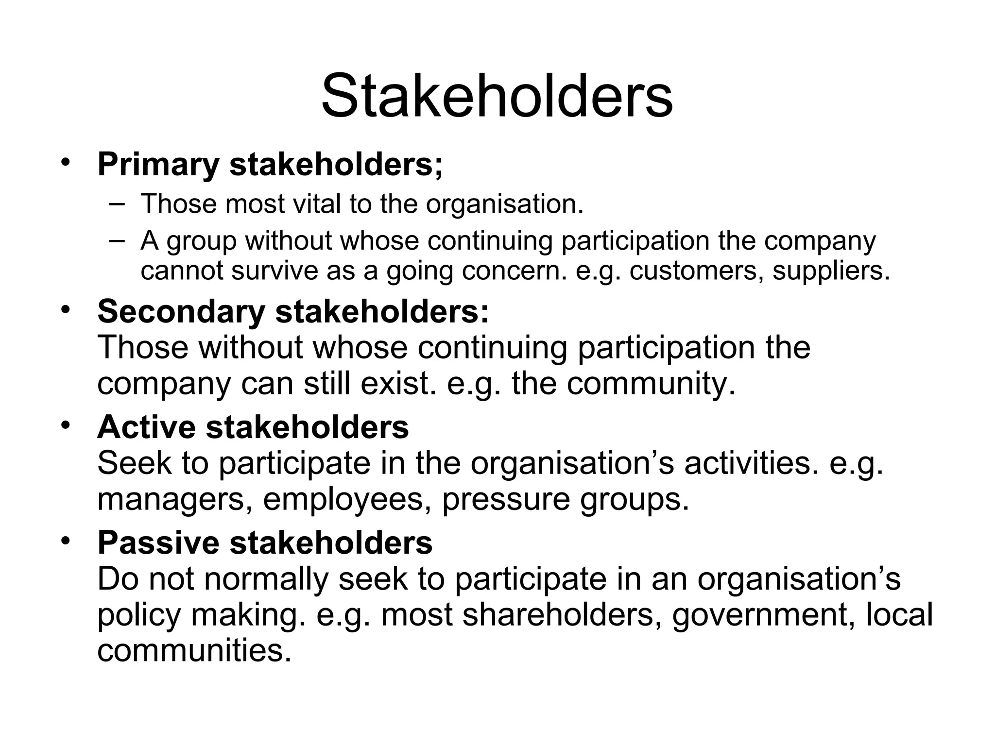Stakeholders
• Primary stakeholders;
– Those most vital to the organisation.
– A group without whose continuing participation the company
cannot survive as a going concern. e.g. customers, suppliers.
• Secondary stakeholders:
Those without whose continuing participation the
company can still exist. e.g. the community.
• Active stakeholders
Seek to participate in the organisation’s activities. e.g.
managers, employees, pressure groups.
• Passive stakeholders
Do not normally seek to participate in an organisation’s
policy making. e.g. most shareholders, government, local
communities.
 