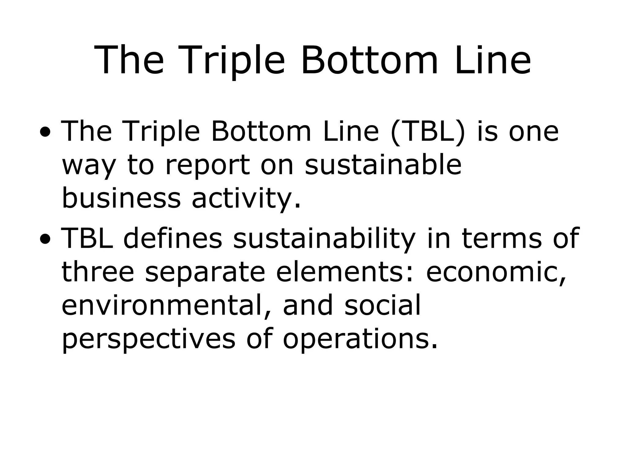The Triple Bottom Line
• The Triple Bottom Line (TBL) is one
way to report on sustainable
business activity.
• TBL defines sustainability in terms of
three separate elements: economic,
environmental, and social
perspectives of operations.
 