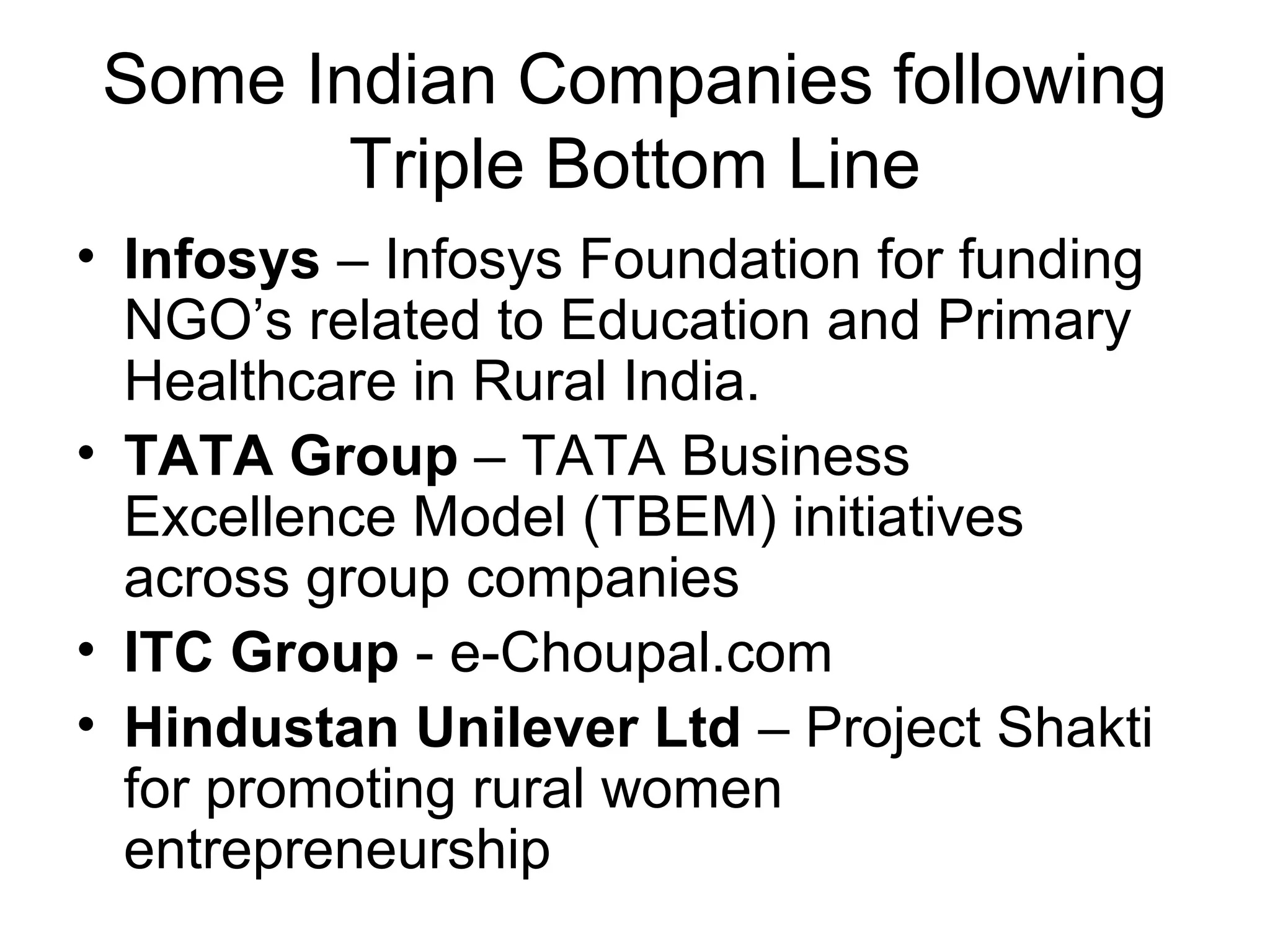 Some Indian Companies following
Triple Bottom Line
• Infosys – Infosys Foundation for funding
NGO’s related to Education and Primary
Healthcare in Rural India.
• TATA Group – TATA Business
Excellence Model (TBEM) initiatives
across group companies
• ITC Group - e-Choupal.com
• Hindustan Unilever Ltd – Project Shakti
for promoting rural women
entrepreneurship
 