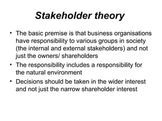 Stakeholder theory
• The basic premise is that business organisations
have responsibility to various groups in society
(the internal and external stakeholders) and not
just the owners/ shareholders
• The responsibility includes a responsibility for
the natural environment
• Decisions should be taken in the wider interest
and not just the narrow shareholder interest
 