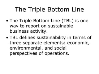 The Triple Bottom Line
• The Triple Bottom Line (TBL) is one
way to report on sustainable
business activity.
• TBL defines sustainability in terms of
three separate elements: economic,
environmental, and social
perspectives of operations.
 