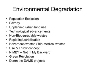Environmental Degradation
• Population Explosion
• Poverty
• Unplanned urban land use
• Technological advancements
• Non-Biodegradable wastes
• Rapid industrialization
• Hazardous wastes / Bio-medical wastes
• Use & Throw concept
• NIMBY – Not In My Backyard
• Green Revolution
• Damn the DAMS projects
 