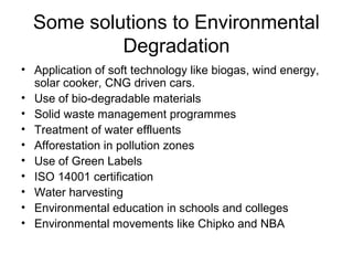 Some solutions to Environmental
Degradation
• Application of soft technology like biogas, wind energy,
solar cooker, CNG driven cars.
• Use of bio-degradable materials
• Solid waste management programmes
• Treatment of water effluents
• Afforestation in pollution zones
• Use of Green Labels
• ISO 14001 certification
• Water harvesting
• Environmental education in schools and colleges
• Environmental movements like Chipko and NBA
 