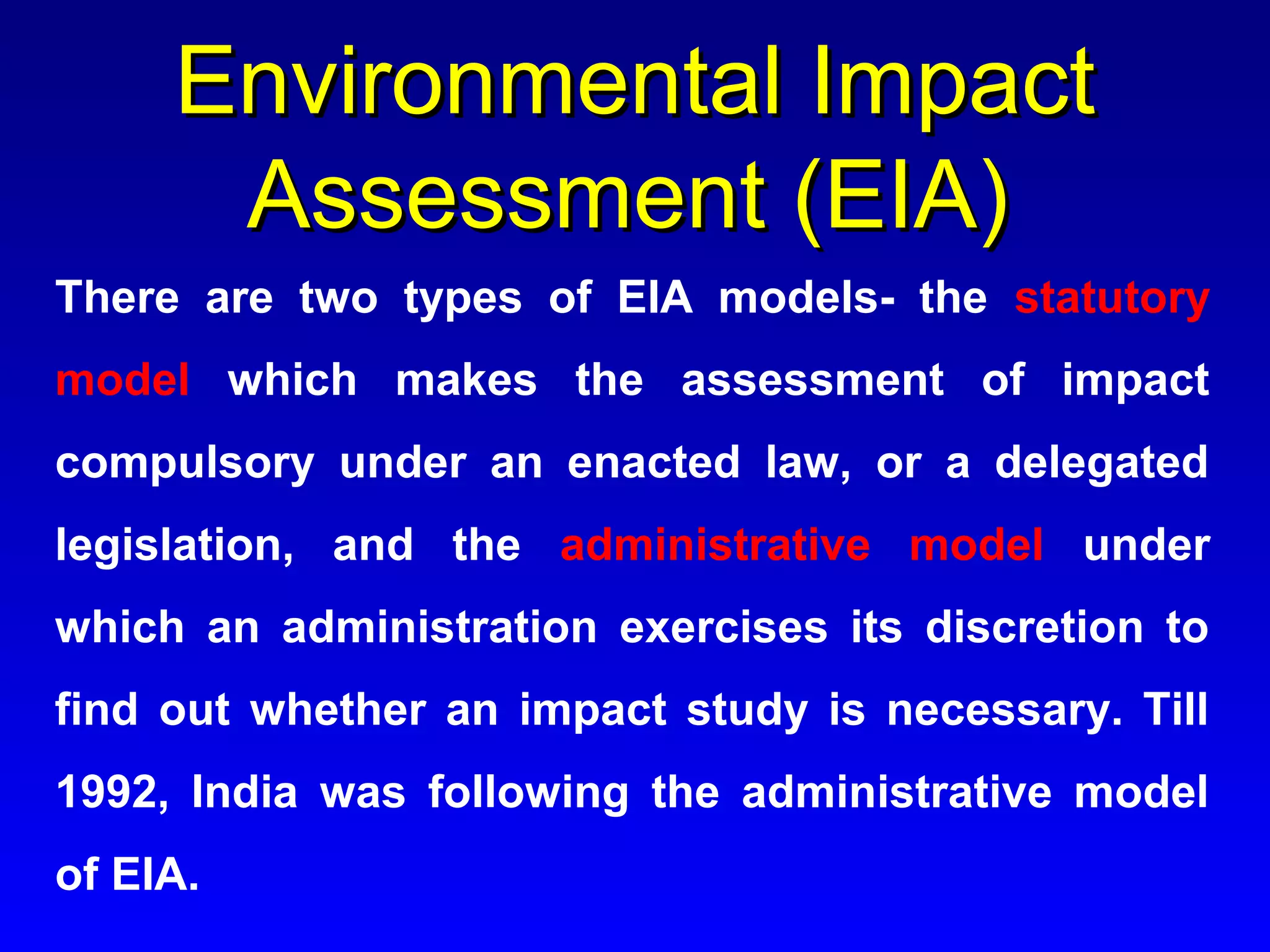 Environmental ImpactEnvironmental Impact
Assessment (EIA)Assessment (EIA)
There are two types of EIA models- the statutory
model which makes the assessment of impact
compulsory under an enacted law, or a delegated
legislation, and the administrative model under
which an administration exercises its discretion to
find out whether an impact study is necessary. Till
1992, India was following the administrative model
of EIA.
 