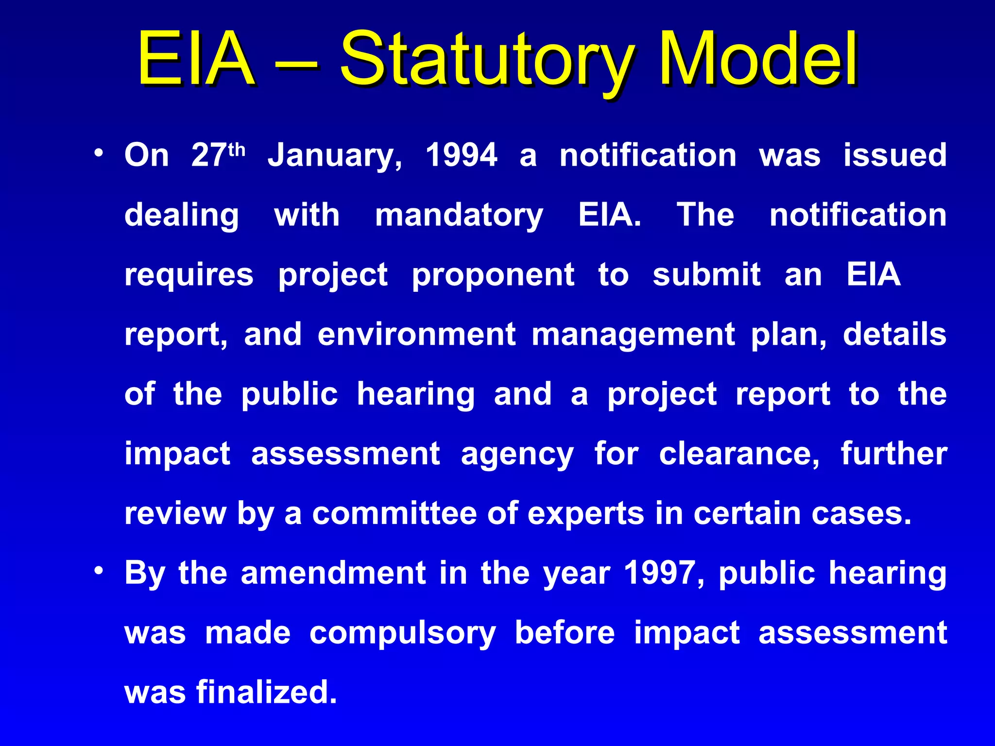• On 27th
January, 1994 a notification was issued
dealing with mandatory EIA. The notification
requires project proponent to submit an EIA
report, and environment management plan, details
of the public hearing and a project report to the
impact assessment agency for clearance, further
review by a committee of experts in certain cases.
• By the amendment in the year 1997, public hearing
was made compulsory before impact assessment
was finalized.
EIA – Statutory ModelEIA – Statutory Model
 