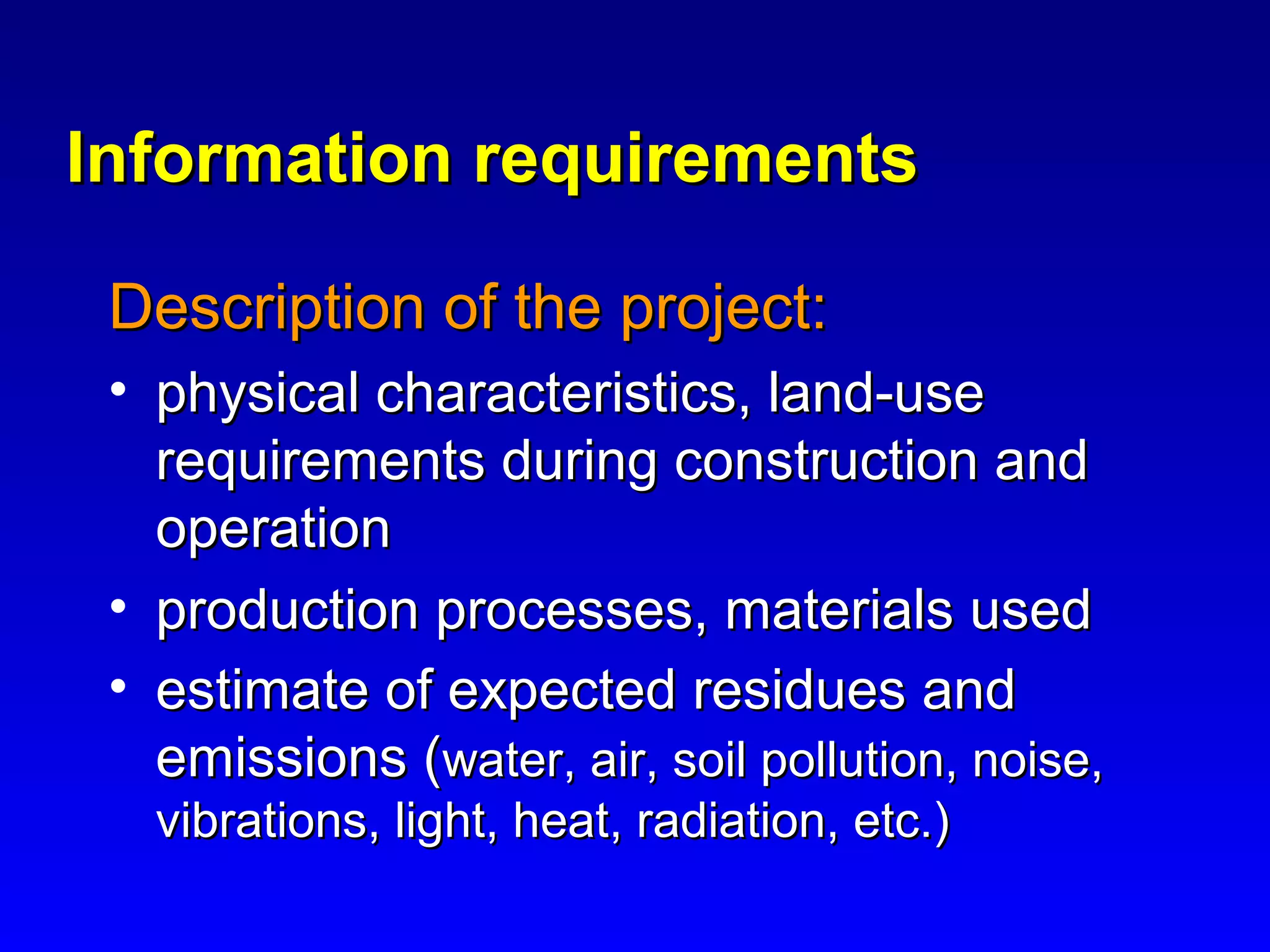 Information requirementsInformation requirements
Description of the project:Description of the project:
• physical characteristics, land-usephysical characteristics, land-use
requirements during construction andrequirements during construction and
operationoperation
• production processes, materials usedproduction processes, materials used
• estimate of expected residues andestimate of expected residues and
emissions (emissions (water, air, soil pollution, noise,water, air, soil pollution, noise,
vibrations, light, heat, radiation, etc.)vibrations, light, heat, radiation, etc.)
 