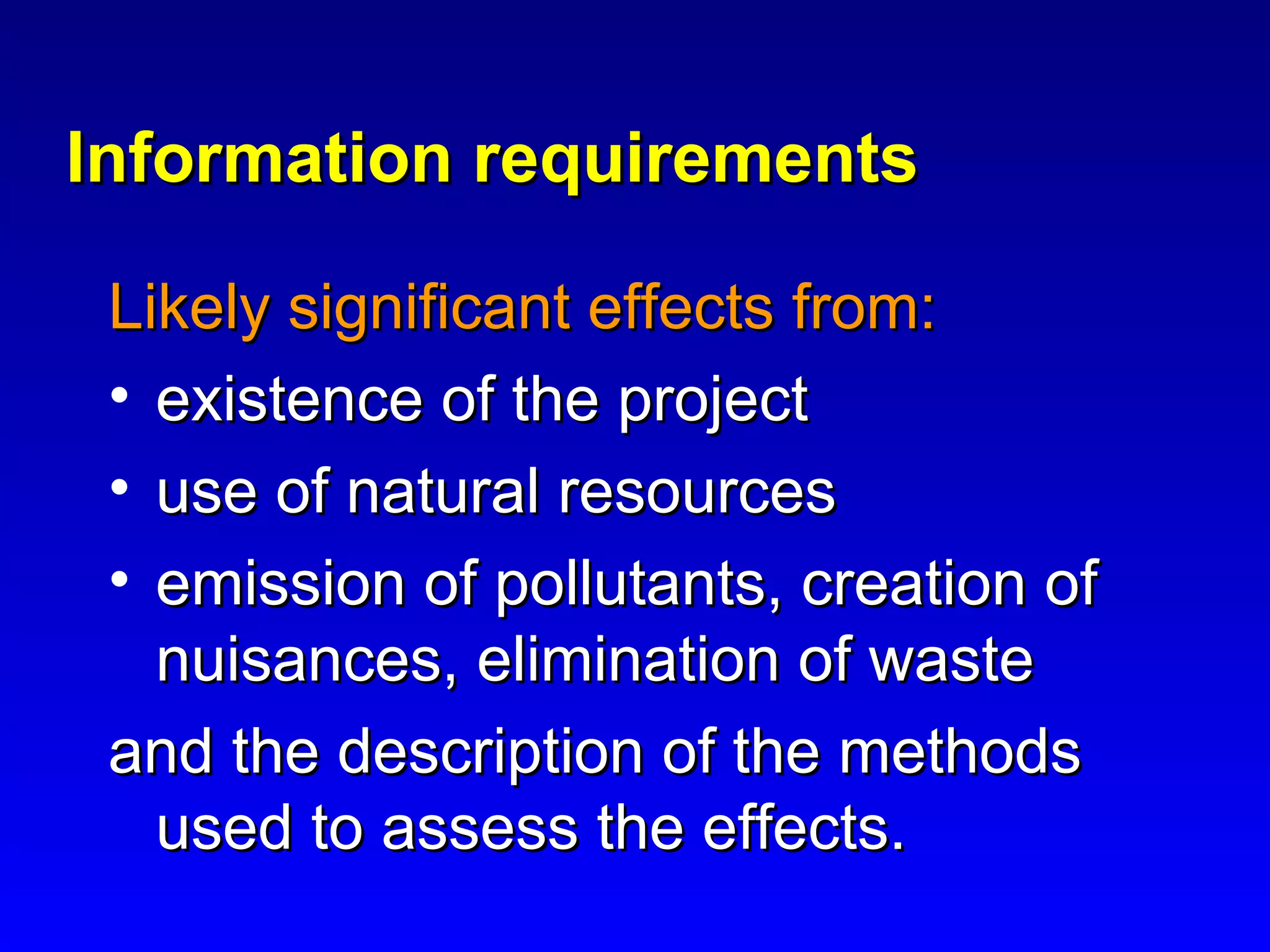 Information requirementsInformation requirements
Likely significant effects from:Likely significant effects from:
• existence of the projectexistence of the project
• use of natural resourcesuse of natural resources
• emission of pollutants, creation ofemission of pollutants, creation of
nuisances, elimination of wastenuisances, elimination of waste
and the description of the methodsand the description of the methods
used to assess the effects.used to assess the effects.
 