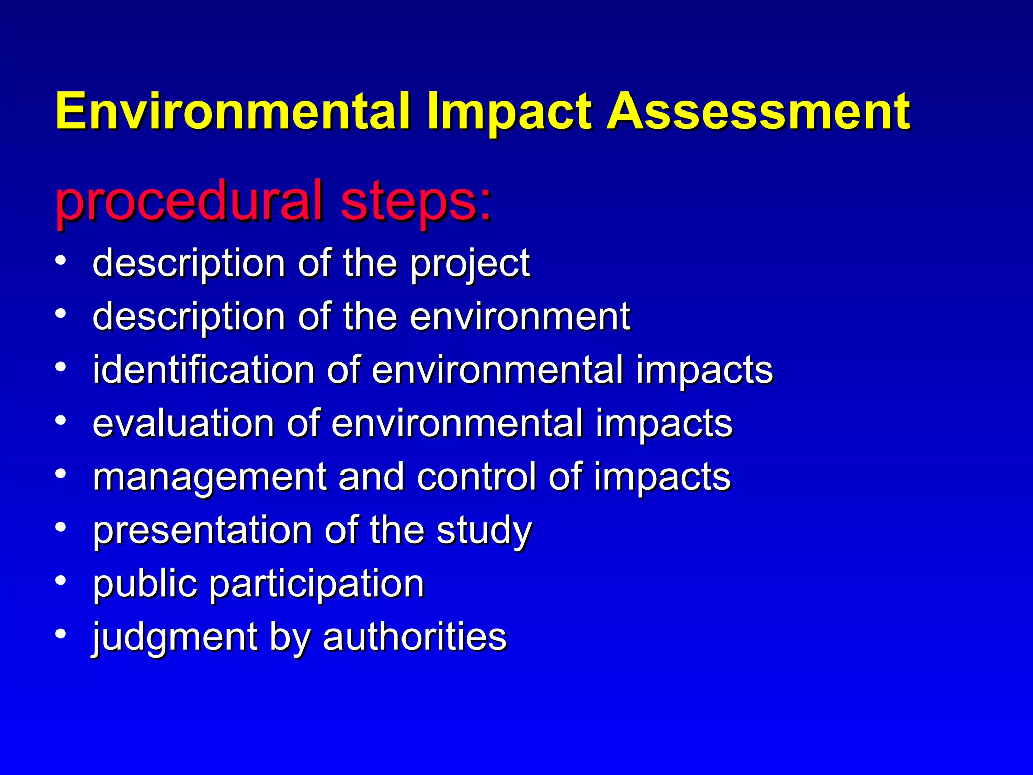 Environmental Impact AssessmentEnvironmental Impact Assessment
procedural steps:procedural steps:
• description of the projectdescription of the project
• description of the environmentdescription of the environment
• identification of environmental impactsidentification of environmental impacts
• evaluation of environmental impactsevaluation of environmental impacts
• management and control of impactsmanagement and control of impacts
• presentation of the studypresentation of the study
• public participationpublic participation
• judgment by authoritiesjudgment by authorities
 