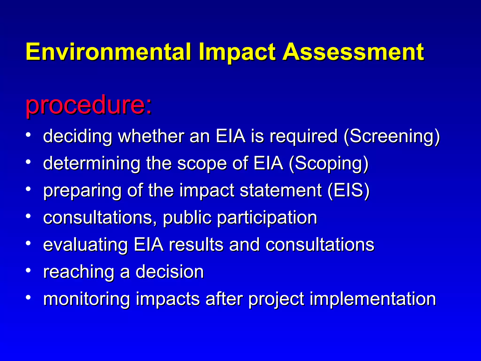 Environmental Impact AssessmentEnvironmental Impact Assessment
procedure:procedure:
• deciding whether an EIA is required (Screening)deciding whether an EIA is required (Screening)
• determining the scope of EIA (Scoping)determining the scope of EIA (Scoping)
• preparing of the impact statement (EIS)preparing of the impact statement (EIS)
• consultations, public participationconsultations, public participation
• evaluating EIA results and consultationsevaluating EIA results and consultations
• reaching a decisionreaching a decision
• monitoring impacts after project implementationmonitoring impacts after project implementation
 