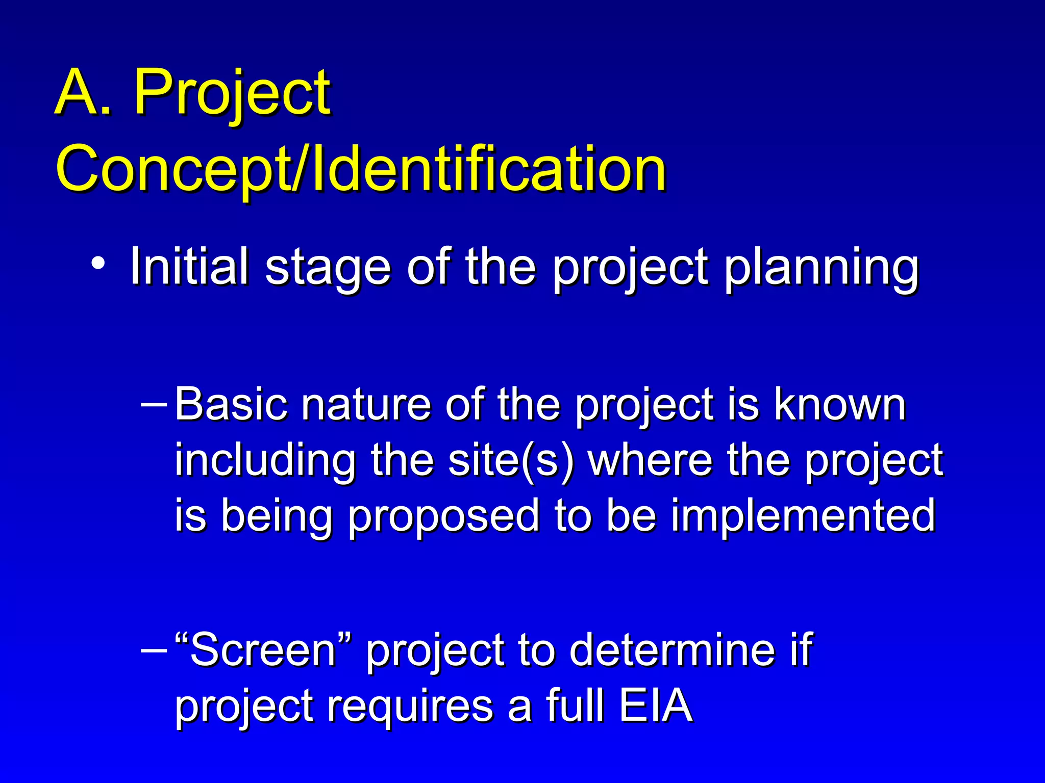A. ProjectA. Project
Concept/IdentificationConcept/Identification
• Initial stage of the project planningInitial stage of the project planning
– Basic nature of the project is knownBasic nature of the project is known
including the site(s) where the projectincluding the site(s) where the project
is being proposed to be implementedis being proposed to be implemented
– ““Screen” project to determine ifScreen” project to determine if
project requires a full EIAproject requires a full EIA
 