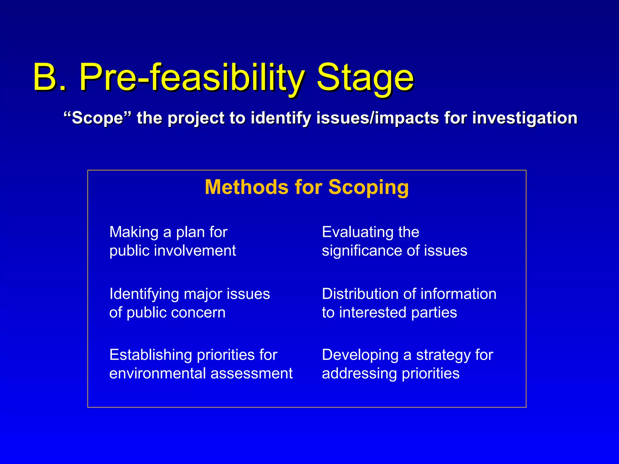 Methods for Scoping
B. Pre-feasibility StageB. Pre-feasibility Stage
Making a plan for
public involvement
Identifying major issues
of public concern
Establishing priorities for
environmental assessment
Developing a strategy for
addressing priorities
Evaluating the
significance of issues
Distribution of information
to interested parties
““Scope” the project to identify issues/impacts for investigationScope” the project to identify issues/impacts for investigation
 