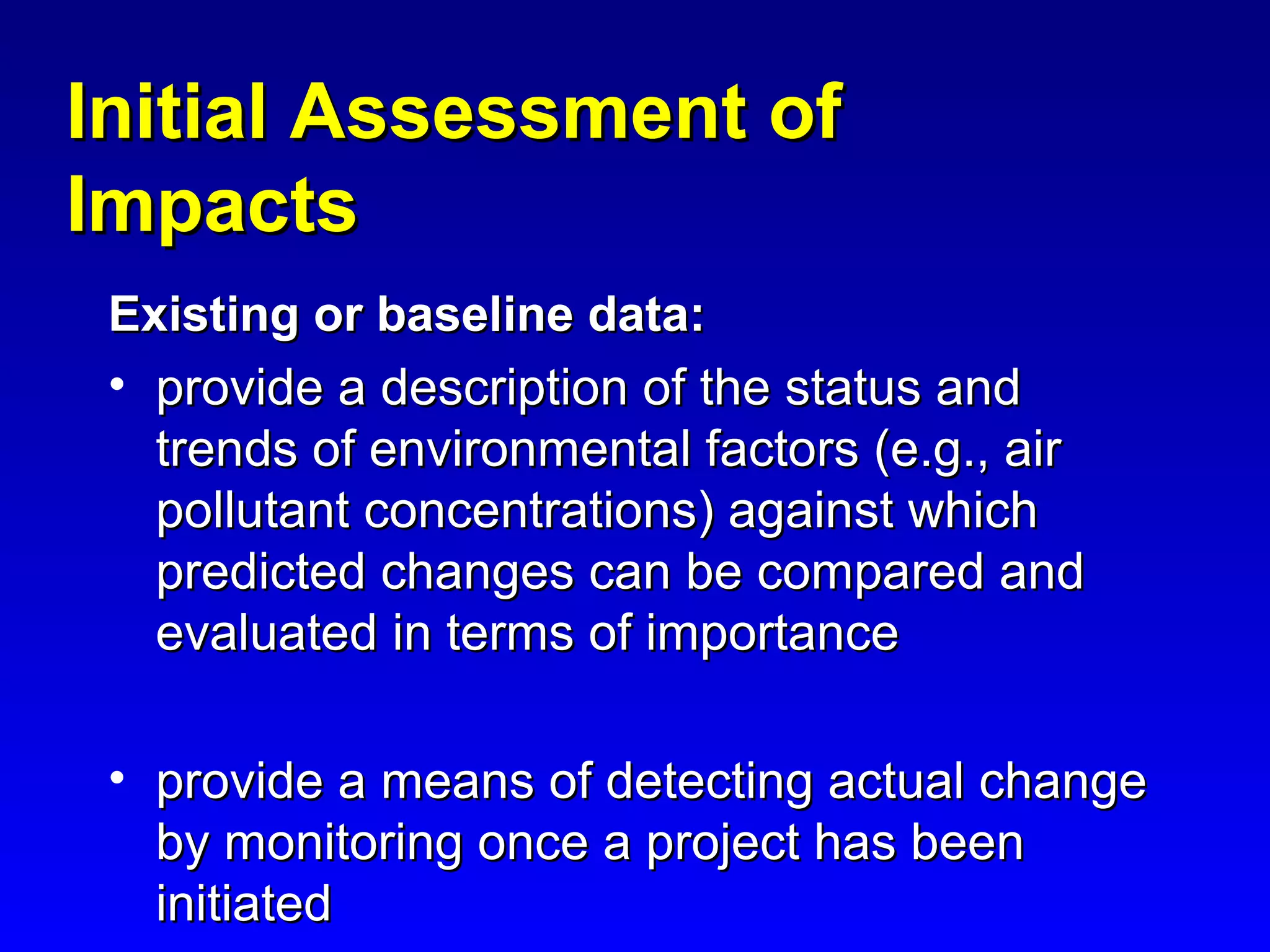 Initial Assessment ofInitial Assessment of
ImpactsImpacts
Existing or baseline data:Existing or baseline data:
• provide a description of the status andprovide a description of the status and
trends of environmental factors (e.g., airtrends of environmental factors (e.g., air
pollutant concentrations) against whichpollutant concentrations) against which
predicted changes can be compared andpredicted changes can be compared and
evaluated in terms of importanceevaluated in terms of importance
• provide a means of detecting actual changeprovide a means of detecting actual change
by monitoring once a project has beenby monitoring once a project has been
initiatedinitiated
 