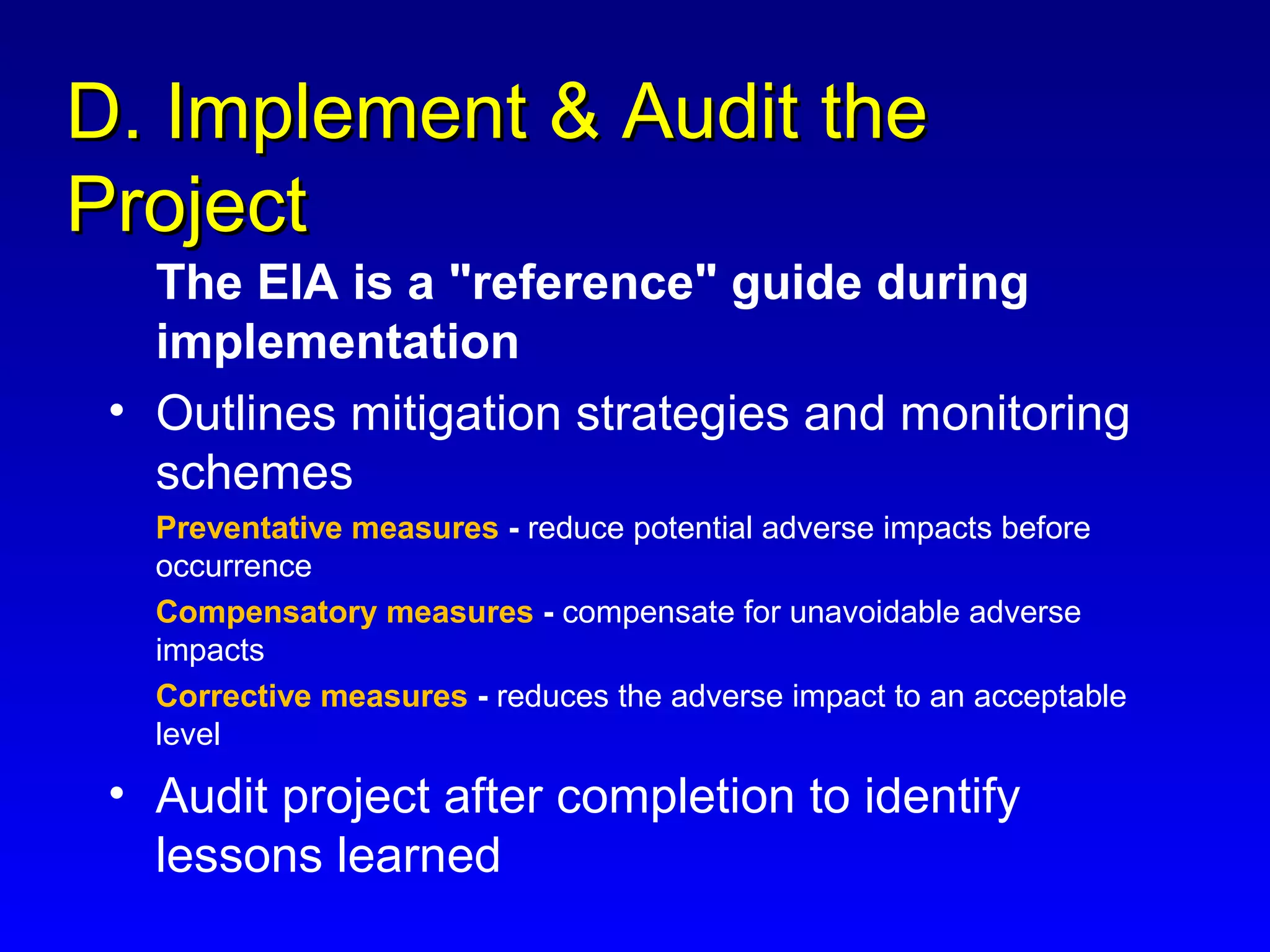D. Implement & Audit theD. Implement & Audit the
ProjectProject
The EIA is a "reference" guide during
implementation
• Outlines mitigation strategies and monitoring
schemes
Preventative measures - reduce potential adverse impacts before
occurrence
Compensatory measures - compensate for unavoidable adverse
impacts
Corrective measures - reduces the adverse impact to an acceptable
level
• Audit project after completion to identify
lessons learned
 
