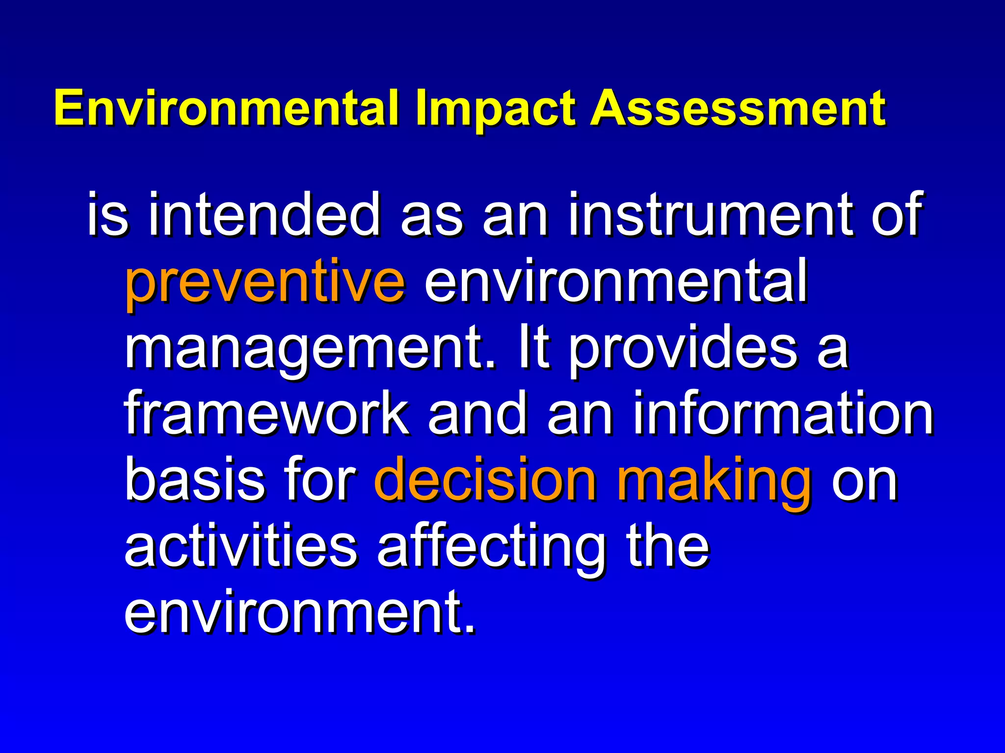 Environmental Impact AssessmentEnvironmental Impact Assessment
is intended as an instrument ofis intended as an instrument of
preventivepreventive environmentalenvironmental
management. It provides amanagement. It provides a
framework and an informationframework and an information
basis forbasis for decision makingdecision making onon
activities affecting theactivities affecting the
environment.environment.
 