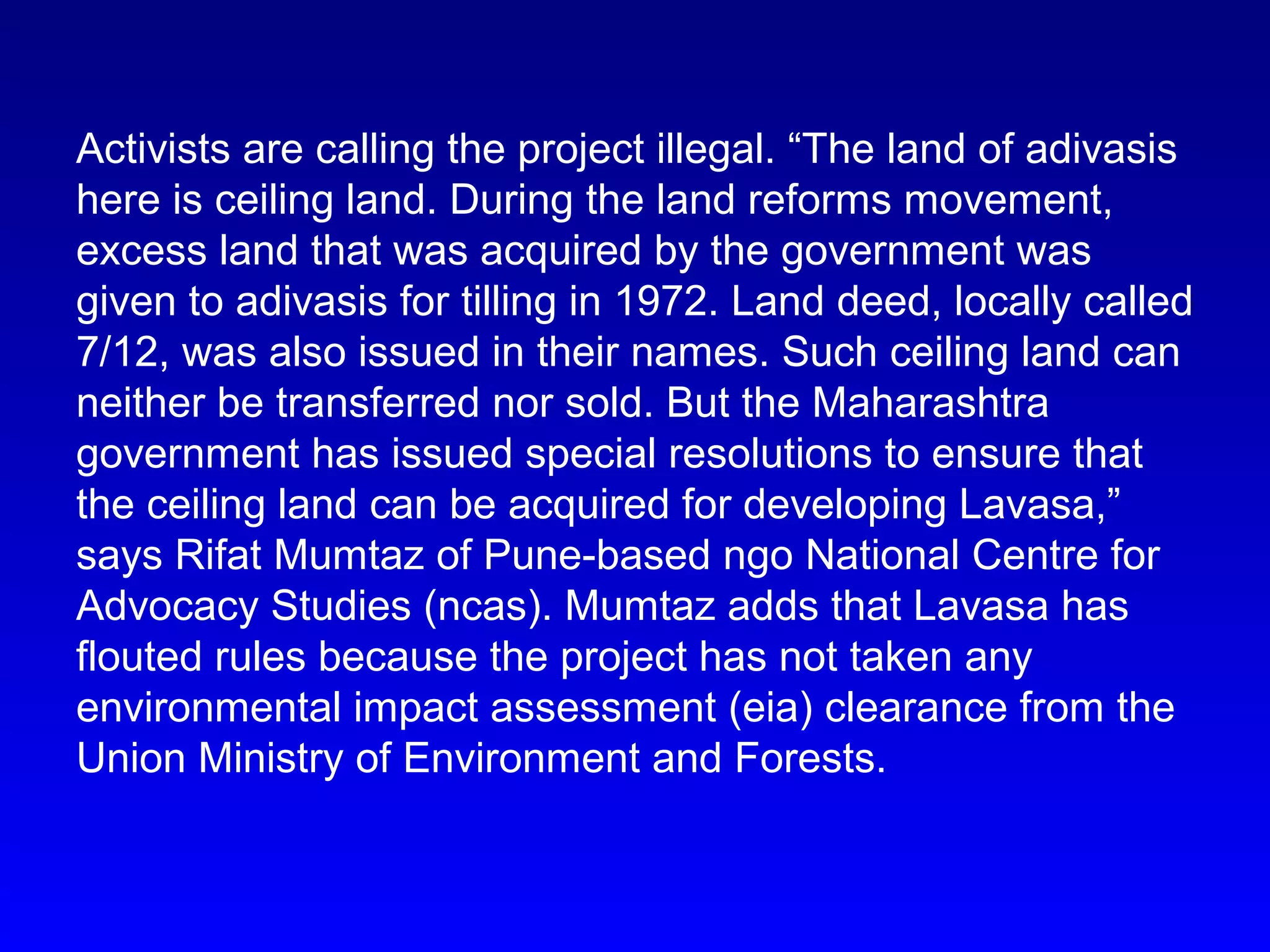 Activists are calling the project illegal. “The land of adivasis
here is ceiling land. During the land reforms movement,
excess land that was acquired by the government was
given to adivasis for tilling in 1972. Land deed, locally called
7/12, was also issued in their names. Such ceiling land can
neither be transferred nor sold. But the Maharashtra
government has issued special resolutions to ensure that
the ceiling land can be acquired for developing Lavasa,”
says Rifat Mumtaz of Pune-based ngo National Centre for
Advocacy Studies (ncas). Mumtaz adds that Lavasa has
flouted rules because the project has not taken any
environmental impact assessment (eia) clearance from the
Union Ministry of Environment and Forests.
 