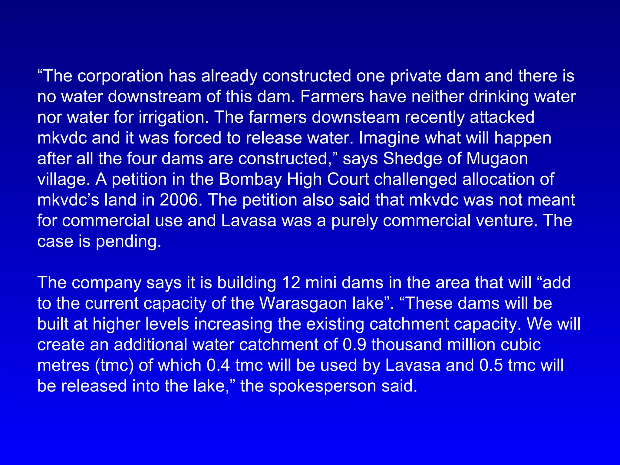 “The corporation has already constructed one private dam and there is
no water downstream of this dam. Farmers have neither drinking water
nor water for irrigation. The farmers downsteam recently attacked
mkvdc and it was forced to release water. Imagine what will happen
after all the four dams are constructed,” says Shedge of Mugaon
village. A petition in the Bombay High Court challenged allocation of
mkvdc’s land in 2006. The petition also said that mkvdc was not meant
for commercial use and Lavasa was a purely commercial venture. The
case is pending.
The company says it is building 12 mini dams in the area that will “add
to the current capacity of the Warasgaon lake”. “These dams will be
built at higher levels increasing the existing catchment capacity. We will
create an additional water catchment of 0.9 thousand million cubic
metres (tmc) of which 0.4 tmc will be used by Lavasa and 0.5 tmc will
be released into the lake,” the spokesperson said.
 