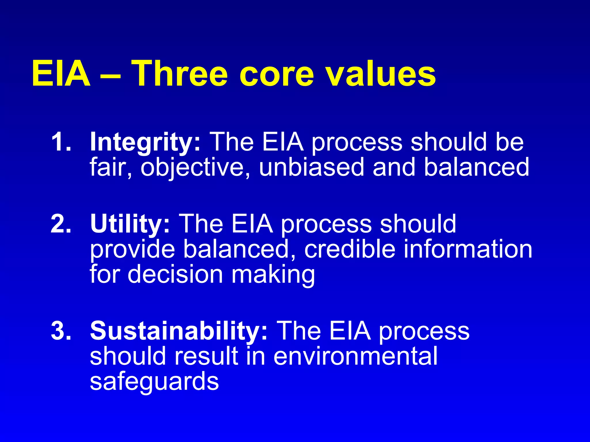 EIA – Three core values
1. Integrity: The EIA process should be
fair, objective, unbiased and balanced
2. Utility: The EIA process should
provide balanced, credible information
for decision making
3. Sustainability: The EIA process
should result in environmental
safeguards
 