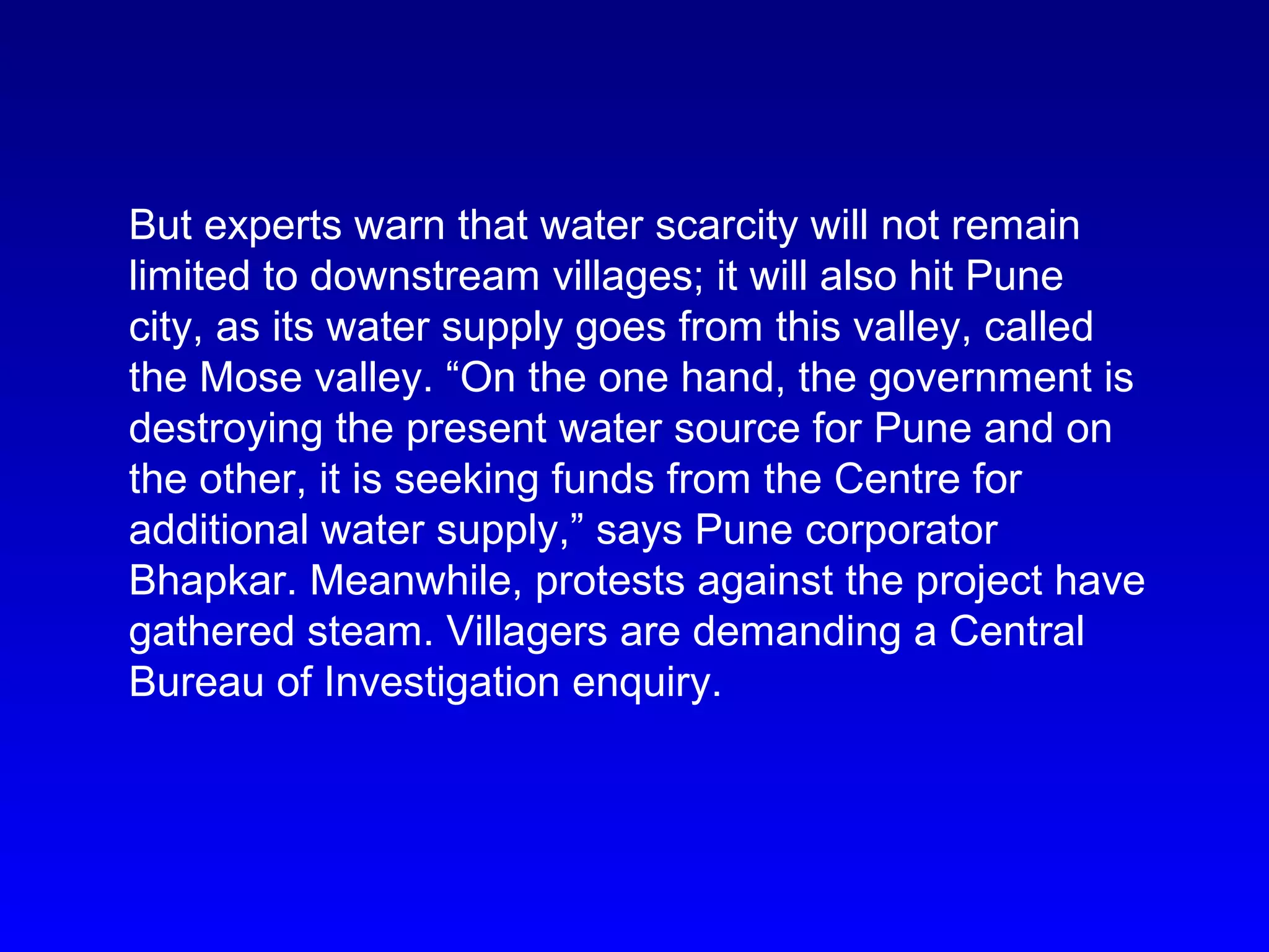 But experts warn that water scarcity will not remain
limited to downstream villages; it will also hit Pune
city, as its water supply goes from this valley, called
the Mose valley. “On the one hand, the government is
destroying the present water source for Pune and on
the other, it is seeking funds from the Centre for
additional water supply,” says Pune corporator
Bhapkar. Meanwhile, protests against the project have
gathered steam. Villagers are demanding a Central
Bureau of Investigation enquiry.
 