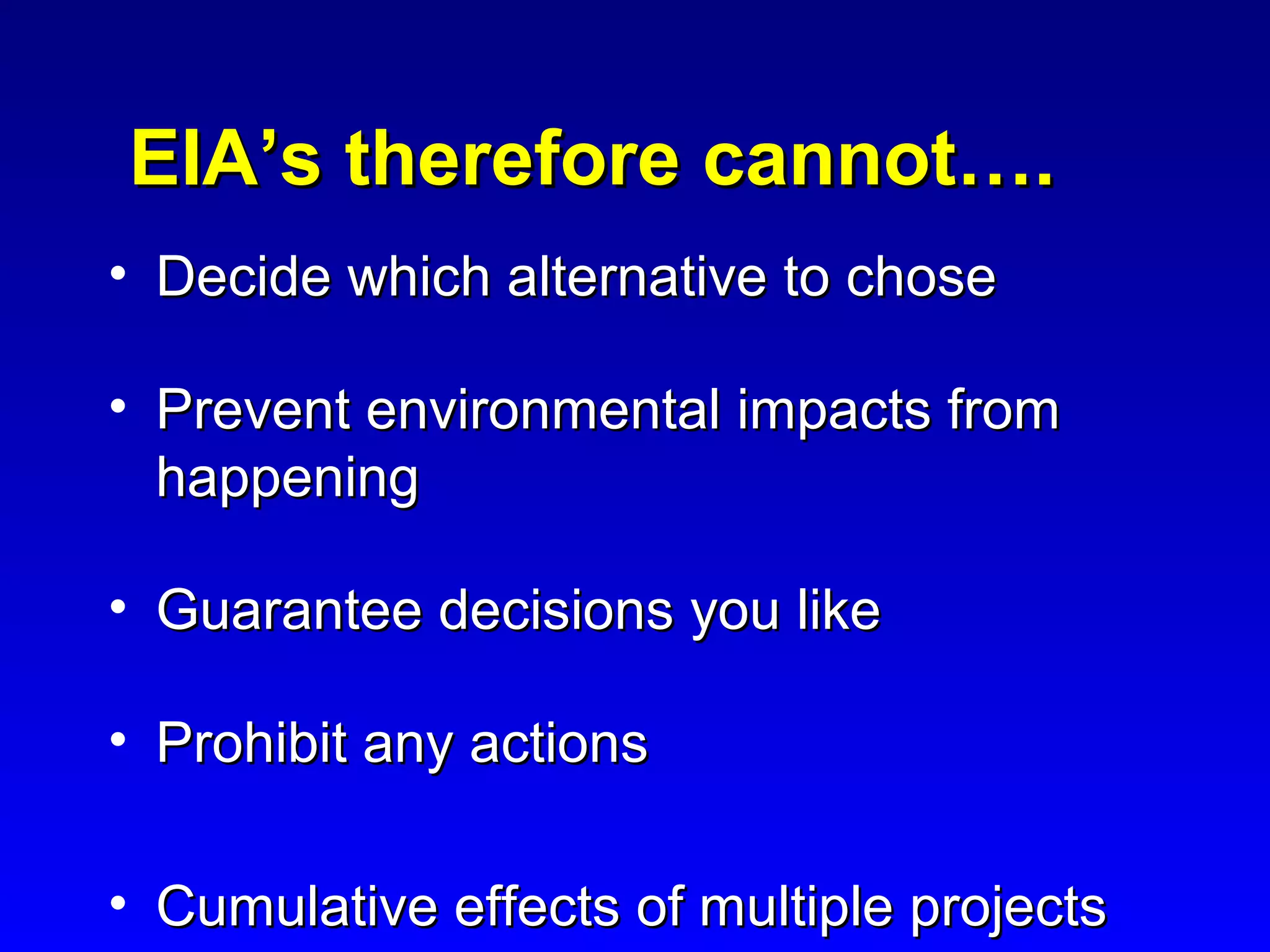 EIA’s therefore cannot….EIA’s therefore cannot….
• Decide which alternative to choseDecide which alternative to chose
• Prevent environmental impacts fromPrevent environmental impacts from
happeninghappening
• Guarantee decisions you likeGuarantee decisions you like
• Prohibit any actionsProhibit any actions
• Cumulative effects of multiple projectsCumulative effects of multiple projects
 