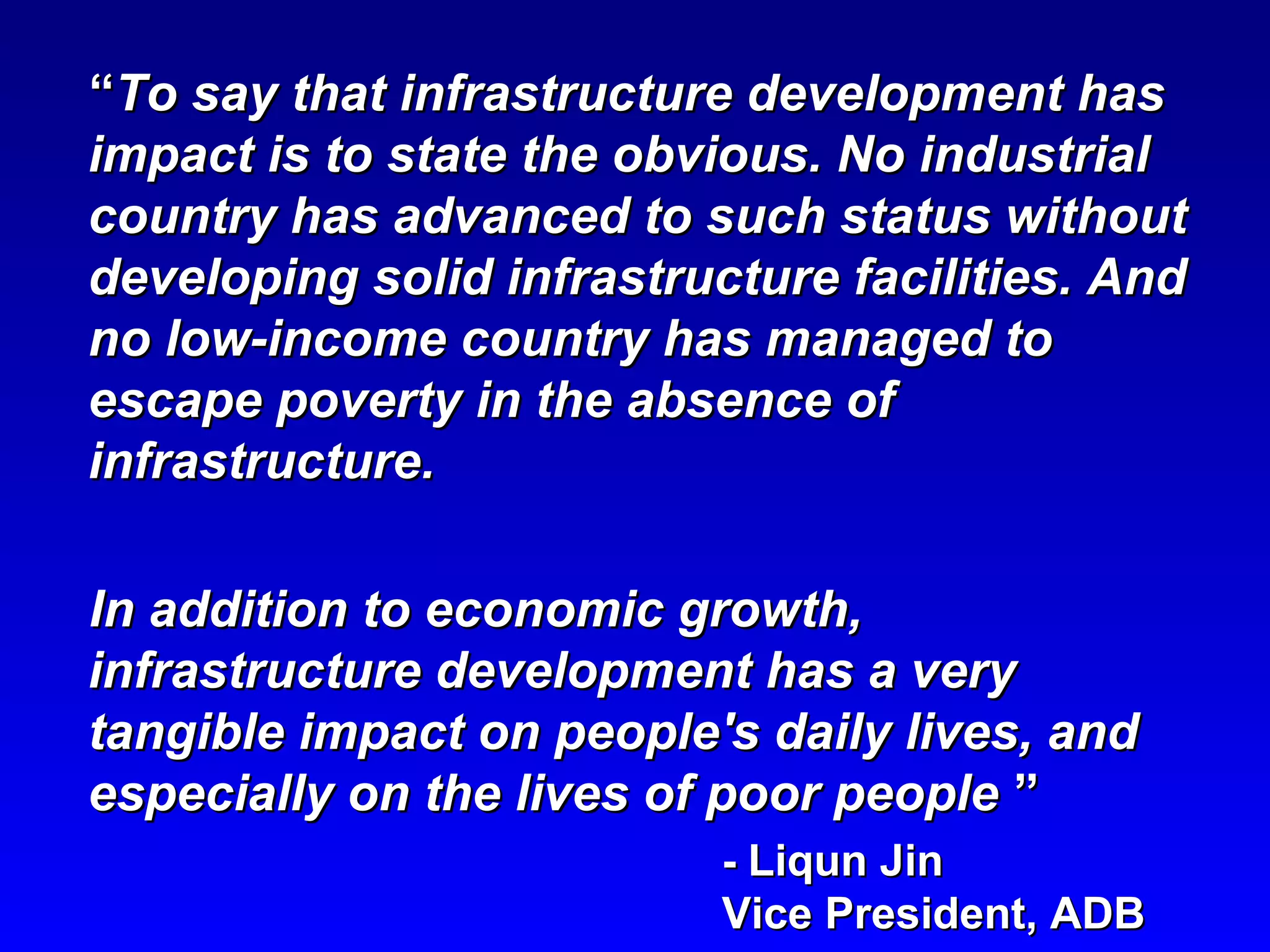 ““To say that infrastructure development hasTo say that infrastructure development has
impact is to state the obvious. No industrialimpact is to state the obvious. No industrial
country has advanced to such status withoutcountry has advanced to such status without
developing solid infrastructure facilities. Anddeveloping solid infrastructure facilities. And
no low-income country has managed tono low-income country has managed to
escape poverty in the absence ofescape poverty in the absence of
infrastructure.infrastructure.
In addition to economic growth,In addition to economic growth,
infrastructure development has a veryinfrastructure development has a very
tangible impact on people's daily lives, andtangible impact on people's daily lives, and
especially on the lives of poor peopleespecially on the lives of poor people ””
-- Liqun JinLiqun Jin
Vice President, ADBVice President, ADB
 