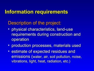 Information requirementsInformation requirements
Description of the project:Description of the project:
• physical characteristics, land-usephysical characteristics, land-use
requirements during construction andrequirements during construction and
operationoperation
• production processes, materials usedproduction processes, materials used
• estimate of expected residues andestimate of expected residues and
emissions (emissions (water, air, soil pollution, noise,water, air, soil pollution, noise,
vibrations, light, heat, radiation, etc.)vibrations, light, heat, radiation, etc.)
 