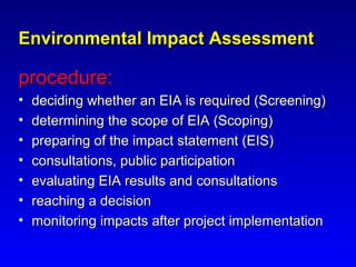 Environmental Impact AssessmentEnvironmental Impact Assessment
procedure:procedure:
• deciding whether an EIA is required (Screening)deciding whether an EIA is required (Screening)
• determining the scope of EIA (Scoping)determining the scope of EIA (Scoping)
• preparing of the impact statement (EIS)preparing of the impact statement (EIS)
• consultations, public participationconsultations, public participation
• evaluating EIA results and consultationsevaluating EIA results and consultations
• reaching a decisionreaching a decision
• monitoring impacts after project implementationmonitoring impacts after project implementation
 