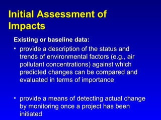 Initial Assessment ofInitial Assessment of
ImpactsImpacts
Existing or baseline data:Existing or baseline data:
• provide a description of the status andprovide a description of the status and
trends of environmental factors (e.g., airtrends of environmental factors (e.g., air
pollutant concentrations) against whichpollutant concentrations) against which
predicted changes can be compared andpredicted changes can be compared and
evaluated in terms of importanceevaluated in terms of importance
• provide a means of detecting actual changeprovide a means of detecting actual change
by monitoring once a project has beenby monitoring once a project has been
initiatedinitiated
 