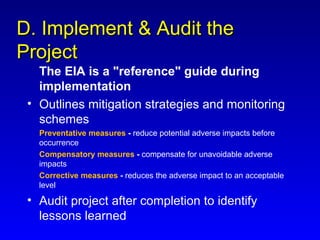 D. Implement & Audit theD. Implement & Audit the
ProjectProject
The EIA is a "reference" guide during
implementation
• Outlines mitigation strategies and monitoring
schemes
Preventative measures - reduce potential adverse impacts before
occurrence
Compensatory measures - compensate for unavoidable adverse
impacts
Corrective measures - reduces the adverse impact to an acceptable
level
• Audit project after completion to identify
lessons learned
 