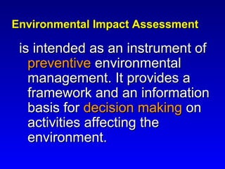 Environmental Impact AssessmentEnvironmental Impact Assessment
is intended as an instrument ofis intended as an instrument of
preventivepreventive environmentalenvironmental
management. It provides amanagement. It provides a
framework and an informationframework and an information
basis forbasis for decision makingdecision making onon
activities affecting theactivities affecting the
environment.environment.
 