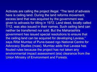 Activists are calling the project illegal. “The land of adivasis
here is ceiling land. During the land reforms movement,
excess land that was acquired by the government was
given to adivasis for tilling in 1972. Land deed, locally called
7/12, was also issued in their names. Such ceiling land can
neither be transferred nor sold. But the Maharashtra
government has issued special resolutions to ensure that
the ceiling land can be acquired for developing Lavasa,”
says Rifat Mumtaz of Pune-based ngo National Centre for
Advocacy Studies (ncas). Mumtaz adds that Lavasa has
flouted rules because the project has not taken any
environmental impact assessment (eia) clearance from the
Union Ministry of Environment and Forests.
 
