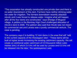 “The corporation has already constructed one private dam and there is
no water downstream of this dam. Farmers have neither drinking water
nor water for irrigation. The farmers downsteam recently attacked
mkvdc and it was forced to release water. Imagine what will happen
after all the four dams are constructed,” says Shedge of Mugaon
village. A petition in the Bombay High Court challenged allocation of
mkvdc’s land in 2006. The petition also said that mkvdc was not meant
for commercial use and Lavasa was a purely commercial venture. The
case is pending.
The company says it is building 12 mini dams in the area that will “add
to the current capacity of the Warasgaon lake”. “These dams will be
built at higher levels increasing the existing catchment capacity. We will
create an additional water catchment of 0.9 thousand million cubic
metres (tmc) of which 0.4 tmc will be used by Lavasa and 0.5 tmc will
be released into the lake,” the spokesperson said.
 