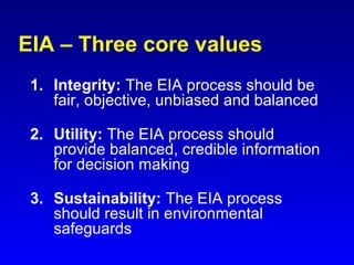 EIA – Three core values
1. Integrity: The EIA process should be
fair, objective, unbiased and balanced
2. Utility: The EIA process should
provide balanced, credible information
for decision making
3. Sustainability: The EIA process
should result in environmental
safeguards
 