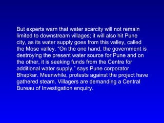 But experts warn that water scarcity will not remain
limited to downstream villages; it will also hit Pune
city, as its water supply goes from this valley, called
the Mose valley. “On the one hand, the government is
destroying the present water source for Pune and on
the other, it is seeking funds from the Centre for
additional water supply,” says Pune corporator
Bhapkar. Meanwhile, protests against the project have
gathered steam. Villagers are demanding a Central
Bureau of Investigation enquiry.
 