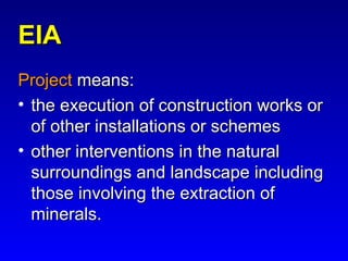 EIAEIA
ProjectProject means:means:
• the execution of construction works orthe execution of construction works or
of other installations or schemesof other installations or schemes
• other interventions in the naturalother interventions in the natural
surroundings and landscape includingsurroundings and landscape including
those involving the extraction ofthose involving the extraction of
minerals.minerals.
 