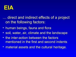 EIAEIA
…… direct and indirect effects of a projectdirect and indirect effects of a project
on the following factors:on the following factors:
• human beings, fauna and florahuman beings, fauna and flora
• soil, water, air, climate and the landscapesoil, water, air, climate and the landscape
• the inter-action between the factorsthe inter-action between the factors
mentioned in the first and second indentsmentioned in the first and second indents
• material assets and the culturalmaterial assets and the cultural heritage.heritage.
 