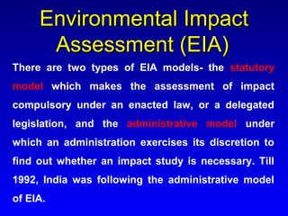 Environmental ImpactEnvironmental Impact
Assessment (EIA)Assessment (EIA)
There are two types of EIA models- the statutory
model which makes the assessment of impact
compulsory under an enacted law, or a delegated
legislation, and the administrative model under
which an administration exercises its discretion to
find out whether an impact study is necessary. Till
1992, India was following the administrative model
of EIA.
 